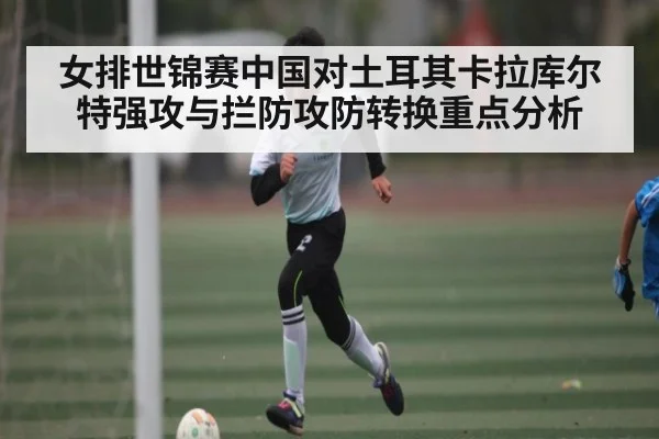 女排世锦赛中国对土耳其卡拉库尔特强攻与拦防攻防转换重点分析