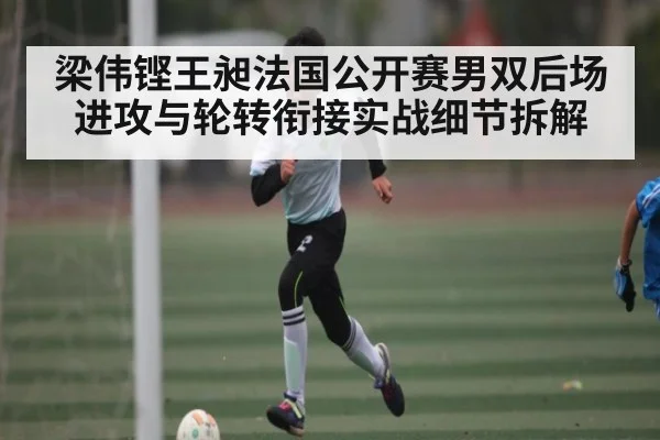 梁伟铿王昶法国公开赛男双后场进攻与轮转衔接实战细节拆解