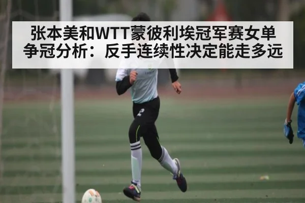 张本美和WTT蒙彼利埃冠军赛女单争冠分析：反手连续性决定能走多远